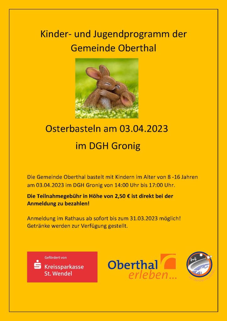 Kinder‐ und Jugendprogramm der Gemeinde Oberthal Osterbasteln am 03.04.2023 im DGH Gronig Die Gemeinde Oberthal bastelt mit Kindern im Alter von 8 ‐16 Jahren am 03.04.2023 im DGH Gronig von 14:00 Uhr bis 17:00 Uhr. Die Teilnahmegebühr in Höhe von 2,50 € ist direkt bei der Anmeldung zu bezahlen! Anmeldung im Rathaus ab sofort bis zum 31.03.2023 möglich!