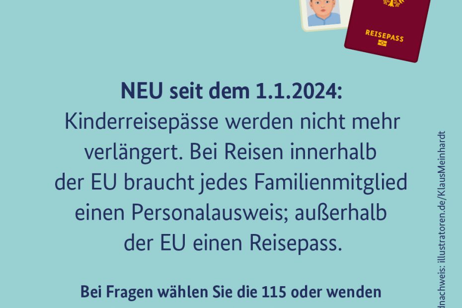 Neu seit dem 01.01.2024: Kinderreisepässe werden nicht mehr verlängert. Bei Reisen innerhalb der EU braucht jedes Familienmitglied einen Personalausweis; außerhalb der EU einen Reisepass. Bei Fragen wählen Sie die 115 oder wenden Sie sich an Ihre lokale Passbehörde.