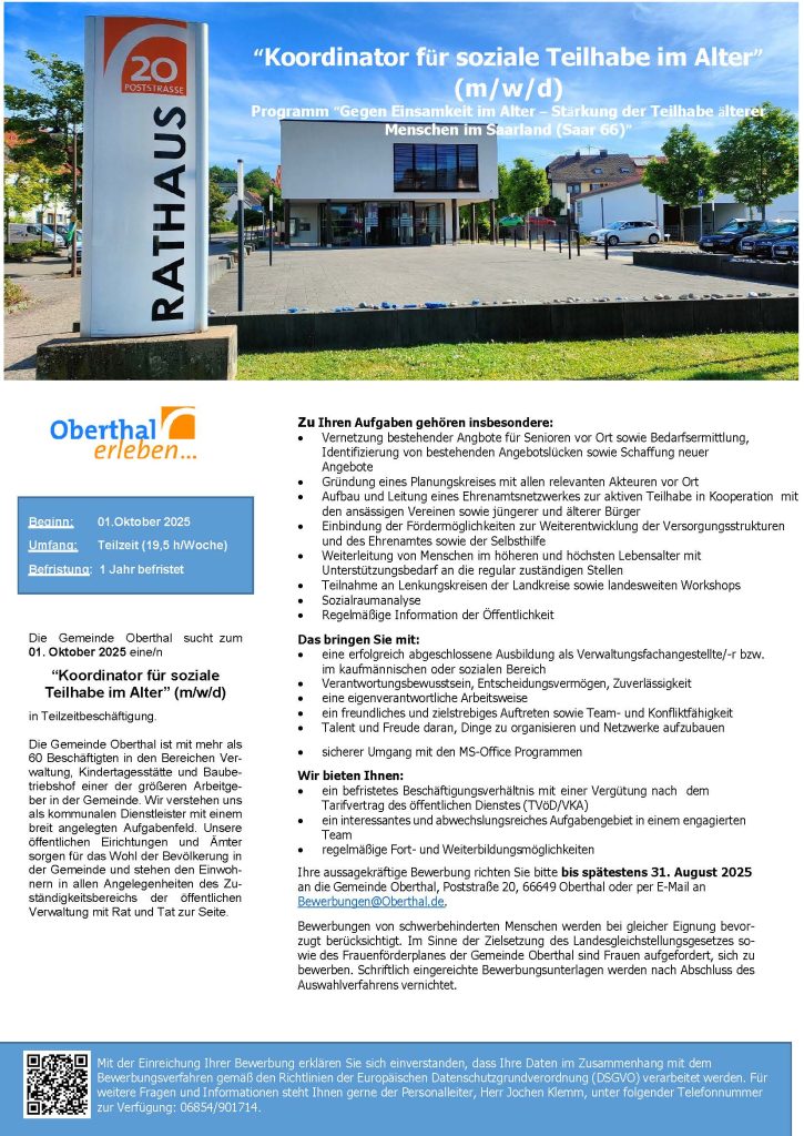 “Koordinator für soziale Teilhabe im Alter” (m/w/d) Programm “Gegen Einsamkeit im Alter – Stärkung der Teilhabe älterer Menschen im Saarland (Saar 66)” Beginn: 01.Oktober 2025 Umfang: Teilzeit (19,5 h/Woche) Befristung: 1 Jahr befristet. Die Gemeinde Oberthal sucht zum 01. Oktober 2025 eine/n “Koordinator für soziale Teilhabe im Alter” (m/w/d) in Teilzeitbeschäftigung. Die Gemeinde Oberthal ist mit mehr als 60 Beschäftigten in den Bereichen Ver- waltung, Kindertagesstätte und Baube- triebshof einer der größeren Arbeitge- ber in der Gemeinde. Wir verstehen uns als kommunalen Dienstleister mit einem breit angelegten Aufgabenfeld. Unsere öffentlichen Eirichtungen und Ämter sorgen für das Wohl der Bevölkerung in der Gemeinde und stehen den Einwoh- nern in allen Angelegenheiten des Zu- ständigkeitsbereichs der öffentlichen Verwaltung mit Rat und Tat zur Seite. Zu Ihren Aufgaben gehören insbesondere: • Vernetzung bestehender Angbote für Senioren vor Ort sowie Bedarfsermittlung, Identifizierung von bestehenden Angebotslücken sowie Schaffung neuer Angebote • Gründung eines Planungskreises mit allen relevanten Akteuren vor Ort • Aufbau und Leitung eines Ehrenamtsnetzwerkes zur aktiven Teilhabe in Kooperation mit den ansässigen Vereinen sowie jüngerer und älterer Bürger • Einbindung der Fördermöglichkeiten zur Weiterentwicklung der Versorgungsstrukturen und des Ehrenamtes sowie der Selbsthilfe • Weiterleitung von Menschen im höheren und höchsten Lebensalter mit Unterstützungsbedarf an die regular zuständigen Stellen • Teilnahme an Lenkungskreisen der Landkreise sowie landesweiten Workshops • Sozialraumanalyse • Regelmäßige Information der Öffentlichkeit Das bringen Sie mit: • eine erfolgreich abgeschlossene Ausbildung als Verwaltungsfachangestellte/-r bzw. im kaufmännischen oder sozialen Bereich • Verantwortungsbewusstsein, Entscheidungsvermögen, Zuverlässigkeit • eine eigenverantwortliche Arbeitsweise • ein freundliches und zielstrebiges Auftreten sowie Team- und Konfliktfähigkeit • Talent und Freude daran, Dinge zu organisieren und Netzwerke aufzubauen • sicherer Umgang mit den MS-Office Programmen Wir bieten Ihnen: • ein befristetes Beschäftigungsverhältnis mit einer Vergütung nach dem Tarifvertrag des öffentlichen Dienstes (TVöD/VKA) • ein interessantes und abwechslungsreiches Aufgabengebiet in einem engagierten Team • regelmäßige Fort- und Weiterbildungsmöglichkeiten Ihre aussagekräftige Bewerbung richten Sie bitte bis spätestens 31. August 2025 an die Gemeinde Oberthal, Poststraße 20, 66649 Oberthal oder per E-Mail an Bewerbungen@Oberthal.de. Bewerbungen von schwerbehinderten Menschen werden bei gleicher Eignung bevor- zugt berücksichtigt. Im Sinne der Zielsetzung des Landesgleichstellungsgesetzes so- wie des Frauenförderplanes der Gemeinde Oberthal sind Frauen aufgefordert, sich zu bewerben. Schriftlich eingereichte Bewerbungsunterlagen werden nach Abschluss des Auswahlverfahrens vernichtet. Mit der Einreichung Ihrer Bewerbung erklären Sie sich einverstanden, dass Ihre Daten im Zusammenhang mit dem Bewerbungsverfahren gemäß den Richtlinien der Europäischen Datenschutzgrundverordnung (DSGVO) verarbeitet werden. Für weitere Fragen und Informationen steht Ihnen gerne der Personalleiter, Herr Jochen Klemm, unter folgender Telefonnummer zur Verfügung: 06854/901714.