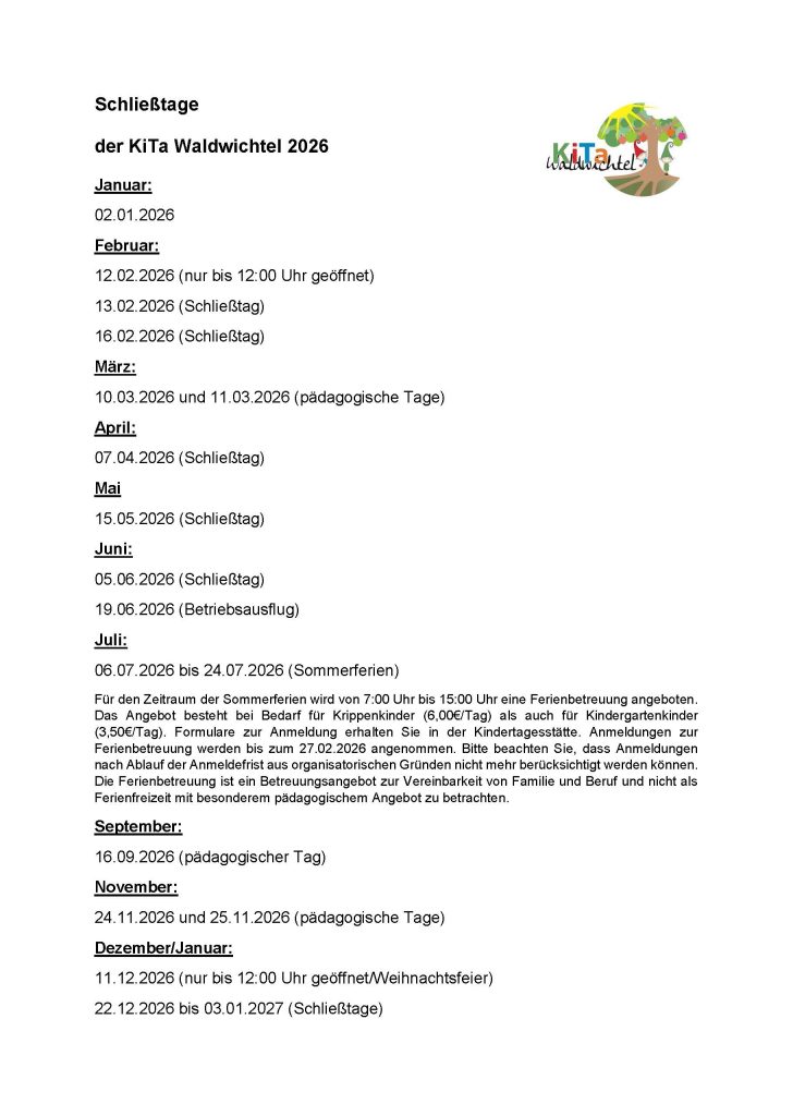 Logo der KiTa Waldwichtel; Text: Schließtage der KiTa Waldwichtel 2026 Januar: 02.01.2026 Februar: 12.02.2026 (nur bis 12:00 Uhr geöffnet) 13.02.2026 (Schließtag) 16.02.2026 (Schließtag) März: 10.03.2026 und 11.03.2026 (pädagogische Tage) April: 07.04.2026 (Schließtag) Mai 15.05.2026 (Schließtag) Juni: 05.06.2026 (Schließtag) 19.06.2026 (Betriebsausflug) Juli: 06.07.2026 bis 24.07.2026 (Sommerferien) Für den Zeitraum der Sommerferien wird von 7:00 Uhr bis 15:00 Uhr eine Ferienbetreuung angeboten. Das Angebot besteht bei Bedarf für Krippenkinder (6,00€/Tag) als auch für Kindergartenkinder (3,50€/Tag). Formulare zur Anmeldung erhalten Sie in der Kindertagesstätte. Anmeldungen zur Ferienbetreuung werden bis zum 27.02.2026 angenommen. Bitte beachten Sie, dass Anmeldungen nach Ablauf der Anmeldefrist aus organisatorischen Gründen nicht mehr berücksichtigt werden können. Die Ferienbetreuung ist ein Betreuungsangebot zur Vereinbarkeit von Familie und Beruf und nicht als Ferienfreizeit mit besonderem pädagogischem Angebot zu betrachten. September: 16.09.2026 (pädagogischer Tag) November: 24.11.2026 und 25.11.2026 (pädagogische Tage) Dezember/Januar: 11.12.2026 (nur bis 12:00 Uhr geöffnet/Weihnachtsfeier) 22.12.2026 bis 03.01.2027 (Schließtage)