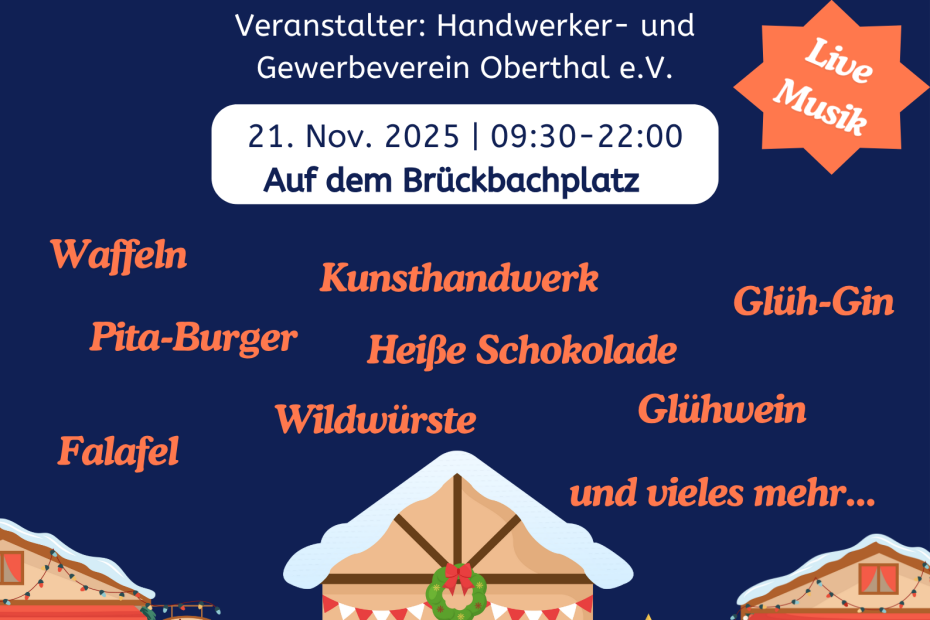 Vorweihnachtlicher Ganztagesmarkt Veranstalter: Handwerker- und Gewerbeverein Oberthal e.V. 21. Nov. 2025 | 09:30-22:00 Auf dem Brückbachplatz Live-Musik Weihnachtsbuden, Schneeflocken auf dunkelblauem Hintergrund; Text: Waffeln, Pita-Burger, Kunsthandwerk, Glüh-Gin, Heiße Schokolade, Wildwürste, Falafel, Glühwein, und vieles mehr...