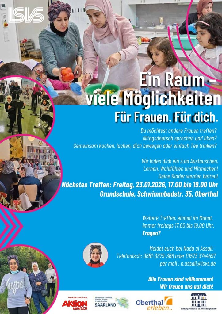 Plakat in blau mit verschiedenen Bilder mit Frauen verschiedener Herkunft. Logo von Aktion Mensch, Ministerium für Arbeit, Soziales, Frauen und Gesundheit des Saarlandes, Landessportverband des Saarlandes, Gemeinde Oberthal und Stiftung Hospital St. Wendel gGmbH. Text: Ein Ram- viele Möglichkeiten. Für Frauen. Für dich. Du möchtest andere Frauen treffen? Alltagsdeutsch sprechen und üben? Gemeinsam kochen, lachen, dich bewegen oder einfach Tee trinken?Wir laden dich ein zum Austauschen, Lernen, Wohlfühlen und Mitmachen! Deine Kinder werden betreut Nächstes Treffen: Freitag, 23.01.2026, 17.00 bis 19.00 Uhr Grundschule, Schwimmbadstr. 35, Oberthal Weitere Treffen, einmal im Monat, immer freitags 17.00 bis 19.00 Uhr. Fragen? Meldet euch bei Nada al Assali: Telefonisch: 0681-3879-366 oder 01573 3744597 per mail : n.assali@lsvs.de Alle Frauen sind willkommen! Wir freuen uns auf dich!